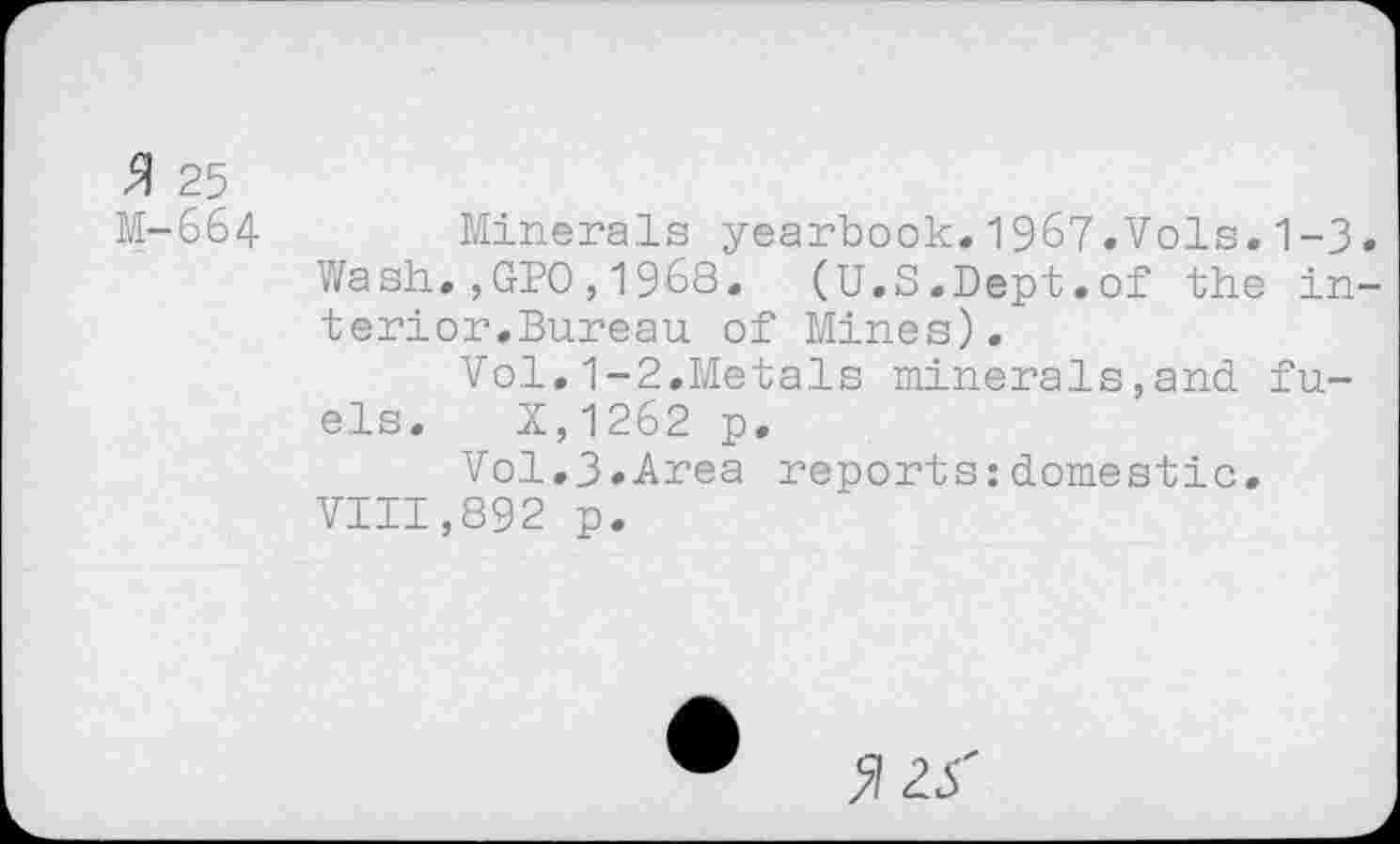 ﻿$ 25
M-664 Minerals yearbook.1967.Vols.1-3
Wash.,GPO,1968.	(U.S.Dept.of the in
terior.Bureau of Mines).
Vol.1-2.Metals minerals,and fuels. X,1262 p.
Vol.3»Area reports:domestic.
VIII,892 p.
